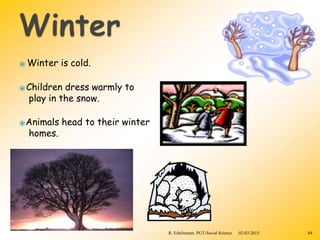 ⦿ Winter is cold.
⦿Children dress warmly to
play in the snow.
⦿Animals head to their winter
homes.
R. Ezhilraman, PGT-Social Science 02-03-2015 84
 