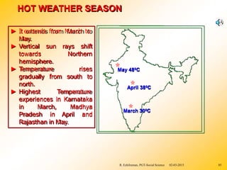 HOT WEATHER SEASON
► It extends from March to
May.
► Vertical sun rays shift
towards Northern
hemisphere.
► Temperature rises
from south to
gradually
north.
► Highest Temperature
experiences in Karnataka
in March, Madhya
Pradesh in April and
Rajasthan in May.
March 300C
April 380C
May 480C
R. Ezhilraman, PGT-Social Science 02-03-2015 85
 