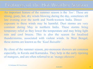 02-03-2015
R. Ezhilraman, PGT-Social Science
90
An important feature of the summer season is the ‘loo’. These are
strong, gusty, hot, dry winds blowing during the day, sometimes till
late evening over the north and North-western India. Direct
exposure to these winds may be harmful. Dust storms are very
common during May in northern India. These storms bring
temporary relief as they lower the temperature and may bring light
rain and cool breeze. This is also the season for localised
thunderstorms, associated with violent winds. In West Bengal,
these storms are known as the ‘Kaal Baisakhi’.
By close of the summer season, pre-monsoon showers are common
especially, in Kerala and Karnataka. They help in the early ripening
of mangoes, and are often referred to as ‘mango showers’.
 