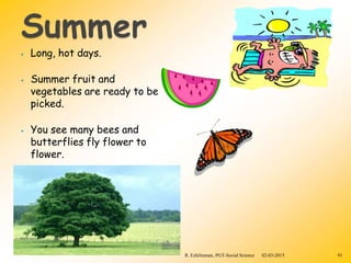 ⦁ Long, hot days.
⦁ Summer fruit and
vegetables are ready to be
picked.
⦁ You see many bees and
butterflies fly flower to
flower.
R. Ezhilraman, PGT-Social Science 02-03-2015 91
 