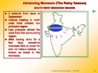 Advancing Monsoon (The Rainy Season)
SOUTH WEST MONSOON SEASON
known as break in
► It extends from June to
September.
► Intense heating in north
west India creates low
pressure region.
► Low pressure attract the
wind from the surrounding
region.
► After having rains for a
few days sometime
monsoon fails to occur for
one or more weeks is
the
monsoon.
H
I
G
L
H
O
W
T
E
P
M
R
P
E
E
S
R
S
A
U
T
R
U
E
R
E
R. Ezhilraman, PGT-Social Science 02-03-2015 92
 