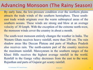 By early June, the low-pressure condition over the northern plains
attracts the trade winds of the southern hemisphere. These south-
east trade winds originate over the warm subtropical areas of the
southern oceans. These winds are strong and blow at an average
velocity of 30 kmph. With the exception of the extreme north-west,
the monsoon winds cover the country in about a month.
The south-west monsoon entirely changes the weather in India. The
Western Ghats receives heavy rainfall, more than 250 cm. The rain
shadow areas like Deccan Plateau and parts of Madhya Pradesh
also receives rain. The north-eastern part of the country receives
the maximum rainfall. Mawsynram in the southern ranges of the
Khasi Hills receives the highest average rainfall in the world.
Rainfall in the Ganga valley decreases from the east to the west.
Rajasthan and parts of Gujarat get scanty rainfall.
R. Ezhilraman, PGT-Social Science 02-03-2015 95
 