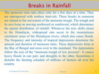 The monsoon rains take place only for a few days at a time. They
are interspersed with rainless intervals. These breaks in monsoon
are related to the movement of the monsoon trough. The trough and
its axis keep on moving northward or southward, which determines
the spatial distribution of rainfall. Whenever the axis shifts closer
to the Himalayas, widespread rain occur in the mountainous
catchment areas of the Himalayan rivers, which also cause floods.
The frequency and intensity of tropical depressions determine the
amount and duration of monsoon rains. These depressions form at
the Bay of Bengal and cross over to the mainland. The depressions
follow the axis of the “monsoon trough of low pressure”. It causes
heavy floods in one part, and droughts in the other. Sometimes it
disturbs the farming schedule of millions of farmers all over the
country.
R. Ezhilraman, PGT-Social Science 02-03-2015 96
 