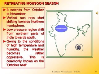 ►It extends from October
to November
►Vertical sun rays start
shifting towards Northern
hemisphere.
►Low pressure region shift
from northern parts of
India towards south.
►Owing to the conditions
of high temperature and
the weather
rather
humidity,
becomes
oppressive. This is
commonly known as the
‘October heat’
RETREATING MONSOON SEASON
LOW PRESSURE
R. Ezhilraman, PGT-Social Science 02-03-2015 97
 