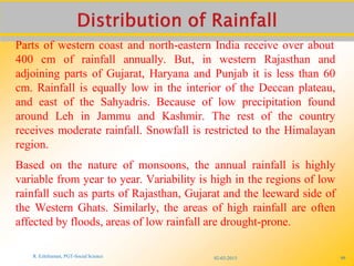 02-03-2015
R. Ezhilraman, PGT-Social Science 99
Parts of western coast and north-eastern India receive over about
400 cm of rainfall annually. But, in western Rajasthan and
adjoining parts of Gujarat, Haryana and Punjab it is less than 60
cm. Rainfall is equally low in the interior of the Deccan plateau,
and east of the Sahyadris. Because of low precipitation found
around Leh in Jammu and Kashmir. The rest of the country
receives moderate rainfall. Snowfall is restricted to the Himalayan
region.
Based on the nature of monsoons, the annual rainfall is highly
variable from year to year. Variability is high in the regions of low
rainfall such as parts of Rajasthan, Gujarat and the leeward side of
the Western Ghats. Similarly, the areas of high rainfall are often
affected by floods, areas of low rainfall are drought-prone.
 