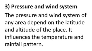 3) Pressure and wind system
The pressure and wind system of
any area depend on the latitude
and altitude of the place. It
influences the temperature and
rainfall pattern.
 