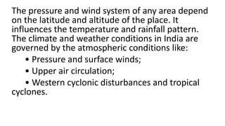 The pressure and wind system of any area depend
on the latitude and altitude of the place. It
influences the temperature and rainfall pattern.
The climate and weather conditions in India are
governed by the atmospheric conditions like:
• Pressure and surface winds;
• Upper air circulation;
• Western cyclonic disturbances and tropical
cyclones.
 