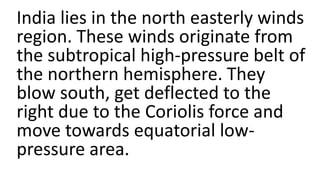 India lies in the north easterly winds
region. These winds originate from
the subtropical high-pressure belt of
the northern hemisphere. They
blow south, get deflected to the
right due to the Coriolis force and
move towards equatorial low-
pressure area.
 