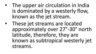 • The upper air circulation in India
is dominated by a westerly flow,
known as the jet stream.
• These jet streams are located
approximately over 27°-30° north
latitude, therefore, they are
known as subtropical westerly jet
streams.
 