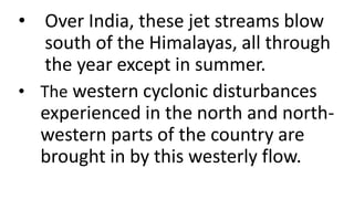 • Over India, these jet streams blow
south of the Himalayas, all through
the year except in summer.
• The western cyclonic disturbances
experienced in the north and north-
western parts of the country are
brought in by this westerly flow.
 