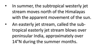 • In summer, the subtropical westerly jet
stream moves north of the Himalayas
with the apparent movement of the sun.
• An easterly jet stream, called the sub-
tropical easterly jet stream blows over
peninsular India, approximately over
14°N during the summer months.
 