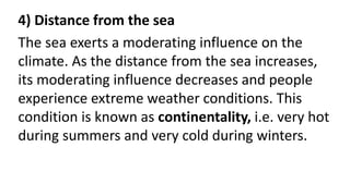 4) Distance from the sea
The sea exerts a moderating influence on the
climate. As the distance from the sea increases,
its moderating influence decreases and people
experience extreme weather conditions. This
condition is known as continentality, i.e. very hot
during summers and very cold during winters.
 