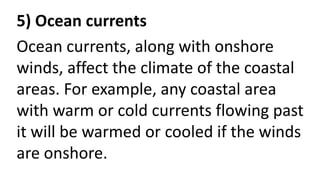 5) Ocean currents
Ocean currents, along with onshore
winds, affect the climate of the coastal
areas. For example, any coastal area
with warm or cold currents flowing past
it will be warmed or cooled if the winds
are onshore.
 