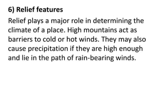 6) Relief features
Relief plays a major role in determining the
climate of a place. High mountains act as
barriers to cold or hot winds. They may also
cause precipitation if they are high enough
and lie in the path of rain-bearing winds.
 