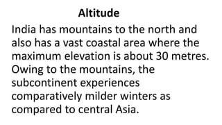 Altitude
India has mountains to the north and
also has a vast coastal area where the
maximum elevation is about 30 metres.
Owing to the mountains, the
subcontinent experiences
comparatively milder winters as
compared to central Asia.
 