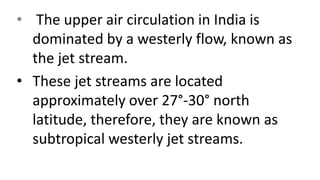 • The upper air circulation in India is
dominated by a westerly flow, known as
the jet stream.
• These jet streams are located
approximately over 27°-30° north
latitude, therefore, they are known as
subtropical westerly jet streams.
 