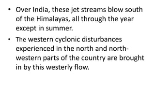 • Over India, these jet streams blow south
of the Himalayas, all through the year
except in summer.
• The western cyclonic disturbances
experienced in the north and north-
western parts of the country are brought
in by this westerly flow.
 