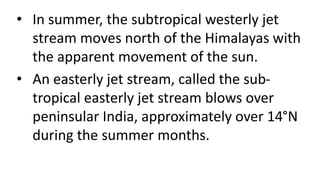 • In summer, the subtropical westerly jet
stream moves north of the Himalayas with
the apparent movement of the sun.
• An easterly jet stream, called the sub-
tropical easterly jet stream blows over
peninsular India, approximately over 14°N
during the summer months.
 