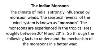 The Indian Monsoon
The climate of India is strongly influenced by
monsoon winds. The seasonal reversal of the
wind system is known as “monsoon”. The
monsoons are experienced in the tropical area
roughly between 20° N and 20° S. Go through the
following facts to understand the mechanism of
the monsoons in a better way:
 