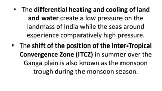 • The differential heating and cooling of land
and water create a low pressure on the
landmass of India while the seas around
experience comparatively high pressure.
• The shift of the position of the Inter-Tropical
Convergence Zone (ITCZ) in summer over the
Ganga plain is also known as the monsoon
trough during the monsoon season.
 