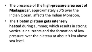 • The presence of the high-pressure area east of
Madagascar, approximately 20°S over the
Indian Ocean, affects the Indian Monsoon.
• The Tibetan plateau gets intensely
heated during summer, which results in strong
vertical air currents and the formation of low
pressure over the plateau at about 9 km above
sea level.
 