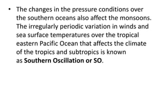 • The changes in the pressure conditions over
the southern oceans also affect the monsoons.
The irregularly periodic variation in winds and
sea surface temperatures over the tropical
eastern Pacific Ocean that affects the climate
of the tropics and subtropics is known
as Southern Oscillation or SO.
 