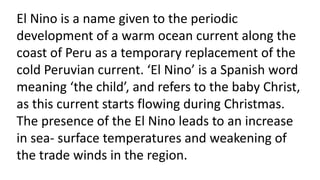 El Nino is a name given to the periodic
development of a warm ocean current along the
coast of Peru as a temporary replacement of the
cold Peruvian current. ‘El Nino’ is a Spanish word
meaning ‘the child’, and refers to the baby Christ,
as this current starts flowing during Christmas.
The presence of the El Nino leads to an increase
in sea- surface temperatures and weakening of
the trade winds in the region.
 