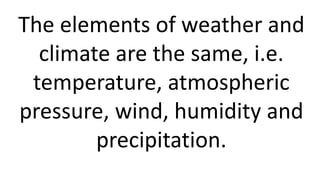 The elements of weather and
climate are the same, i.e.
temperature, atmospheric
pressure, wind, humidity and
precipitation.
 