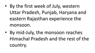 • By the first week of July, western
Uttar Pradesh, Punjab, Haryana and
eastern Rajasthan experience the
monsoon.
• By mid-July, the monsoon reaches
Himachal Pradesh and the rest of the
country.
 