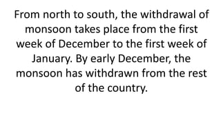 From north to south, the withdrawal of
monsoon takes place from the first
week of December to the first week of
January. By early December, the
monsoon has withdrawn from the rest
of the country.
 
