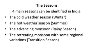 The Seasons
4 main seasons can be identified in India:
• The cold weather season (Winter)
• The hot weather season (Summer)
• The advancing monsoon (Rainy Season)
• The retreating monsoon with some regional
variations (Transition Season)
 