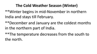 The Cold Weather Season (Winter)
**Winter begins in mid-November in northern
India and stays till February.
**December and January are the coldest months
in the northern part of India.
**The temperature decreases from the south to
the north.
 