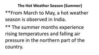 The Hot Weather Season (Summer)
**From March to May, a hot weather
season is observed in India.
** The summer months experience
rising temperatures and falling air
pressure in the northern part of the
country.
 