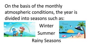 On the basis of the monthly
atmospheric conditions, the year is
divided into seasons such as:
Winter
Summer
Rainy Seasons
 
