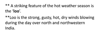 ** A striking feature of the hot weather season is
the ‘loo’.
**Loo is the strong, gusty, hot, dry winds blowing
during the day over north and northwestern
India.
 