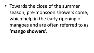 • Towards the close of the summer
season, pre-monsoon showers come,
which help in the early ripening of
mangoes and are often referred to as
‘mango showers’.
 