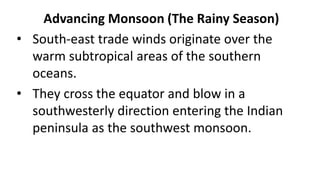 Advancing Monsoon (The Rainy Season)
• South-east trade winds originate over the
warm subtropical areas of the southern
oceans.
• They cross the equator and blow in a
southwesterly direction entering the Indian
peninsula as the southwest monsoon.
 