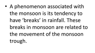 • A phenomenon associated with
the monsoon is its tendency to
have ‘breaks’ in rainfall. These
breaks in monsoon are related to
the movement of the monsoon
trough.
 