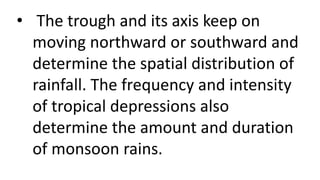 • The trough and its axis keep on
moving northward or southward and
determine the spatial distribution of
rainfall. The frequency and intensity
of tropical depressions also
determine the amount and duration
of monsoon rains.
 