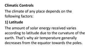 Climatic Controls
The climate of any place depends on the
following factors:
1) Latitude
The amount of solar energy received varies
according to latitude due to the curvature of the
earth. That’s why air temperature generally
decreases from the equator towards the poles.
 
