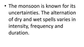 • The monsoon is known for its
uncertainties. The alternation
of dry and wet spells varies in
intensity, frequency and
duration.
 
