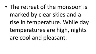 • The retreat of the monsoon is
marked by clear skies and a
rise in temperature. While day
temperatures are high, nights
are cool and pleasant.
 