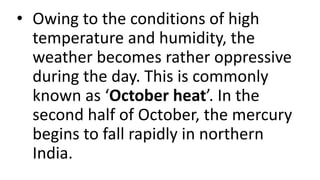 • Owing to the conditions of high
temperature and humidity, the
weather becomes rather oppressive
during the day. This is commonly
known as ‘October heat’. In the
second half of October, the mercury
begins to fall rapidly in northern
India.
 