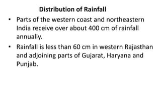 Distribution of Rainfall
• Parts of the western coast and northeastern
India receive over about 400 cm of rainfall
annually.
• Rainfall is less than 60 cm in western Rajasthan
and adjoining parts of Gujarat, Haryana and
Punjab.
 