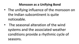 Monsoon as a Unifying Bond
• The unifying influence of the monsoon on
the Indian subcontinent is quite
noticeable.
• The seasonal alteration of the wind
systems and the associated weather
conditions provide a rhythmic cycle of
seasons.
 
