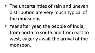• The uncertainties of rain and uneven
distribution are very much typical of
the monsoons.
• Year after year, the people of India,
from north to south and from east to
west, eagerly await the arrival of the
monsoon.
 