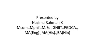 Presented by
Nazima Rahman K
Mcom.,Mphil.,M.Ed.,GNIIT.,PGDCA.,
MA(Eng).,MA(His).,BA(Hin)
 