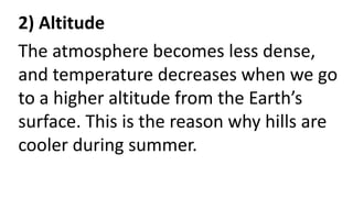 2) Altitude
The atmosphere becomes less dense,
and temperature decreases when we go
to a higher altitude from the Earth’s
surface. This is the reason why hills are
cooler during summer.
 