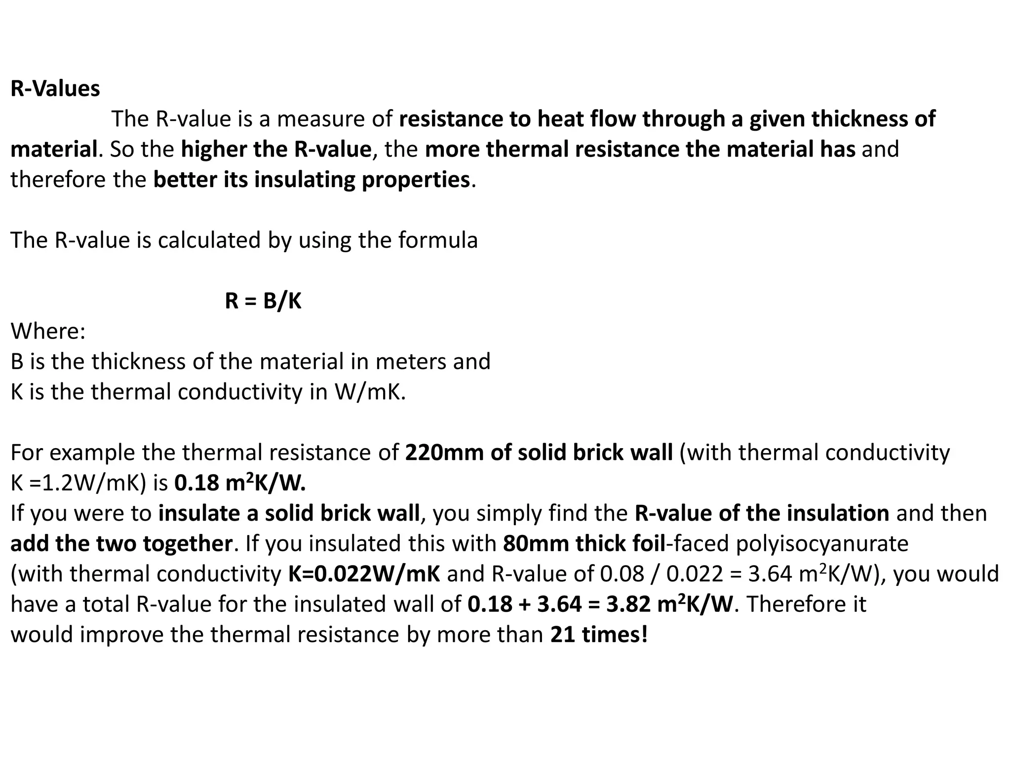 R-Values
The R-value is a measure of resistance to heat flow through a given thickness of
material. So the higher the R-value, the more thermal resistance the material has and
therefore the better its insulating properties.
The R-value is calculated by using the formula
R = B/K
Where:
B is the thickness of the material in meters and
K is the thermal conductivity in W/mK.
For example the thermal resistance of 220mm of solid brick wall (with thermal conductivity
K =1.2W/mK) is 0.18 m2K/W.
If you were to insulate a solid brick wall, you simply find the R-value of the insulation and then
add the two together. If you insulated this with 80mm thick foil-faced polyisocyanurate
(with thermal conductivity K=0.022W/mK and R-value of 0.08 / 0.022 = 3.64 m2K/W), you would
have a total R-value for the insulated wall of 0.18 + 3.64 = 3.82 m2K/W. Therefore it
would improve the thermal resistance by more than 21 times!
 