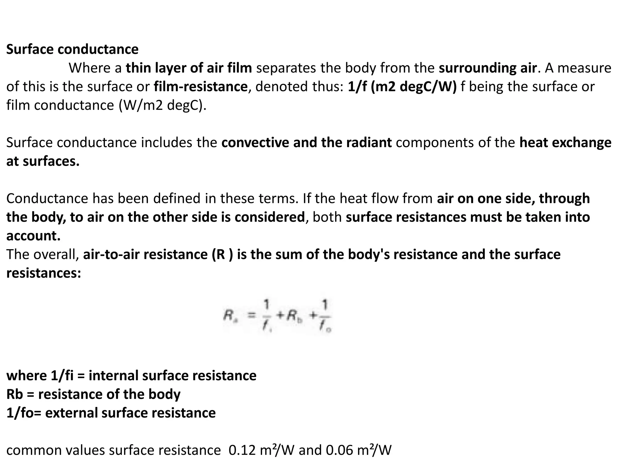 Surface conductance
Where a thin layer of air film separates the body from the surrounding air. A measure
of this is the surface or film-resistance, denoted thus: 1/f (m2 degC/W) f being the surface or
film conductance (W/m2 degC).
Surface conductance includes the convective and the radiant components of the heat exchange
at surfaces.
Conductance has been defined in these terms. If the heat flow from air on one side, through
the body, to air on the other side is considered, both surface resistances must be taken into
account.
The overall, air-to-air resistance (R ) is the sum of the body's resistance and the surface
resistances:
where 1/fi = internal surface resistance
Rb = resistance of the body
1/fo= external surface resistance
common values surface resistance 0.12 m²/W and 0.06 m²/W
 